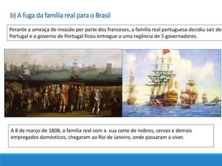 Perante a ameaça de invasão por parte dos franceses, a família real portuguesa decidiu sair de
Portugal e o governo de Portugal ficou entregue a uma regência de 5 governadores.
A 8 de março de 1808, a família real com a sua corte de nobres, servos e demais
empregados domésticos, chegaram ao Rio de Janeiro, onde passaram a viver.
b) A fuga da família real para o Brasil
 