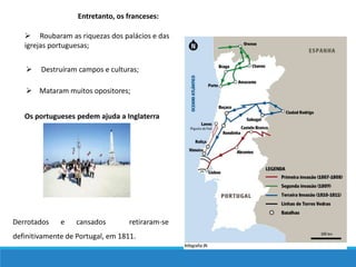  Roubaram as riquezas dos palácios e das
igrejas portuguesas;
 Mataram muitos opositores;
 Destruíram campos e culturas;
Entretanto, os franceses:
Os portugueses pedem ajuda a Inglaterra
Derrotados e cansados retiraram-se
definitivamente de Portugal, em 1811.
 