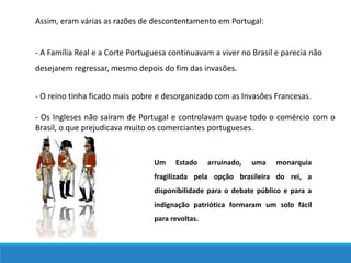 Assim, eram várias as razões de descontentamento em Portugal:
- A Família Real e a Corte Portuguesa continuavam a viver no Brasil e parecia não
desejarem regressar, mesmo depois do fim das invasões.
- O reino tinha ficado mais pobre e desorganizado com as Invasões Francesas.
- Os Ingleses não saíram de Portugal e controlavam quase todo o comércio com o
Brasil, o que prejudicava muito os comerciantes portugueses.
Um Estado arruinado, uma monarquia
fragilizada pela opção brasileira do rei, a
disponibilidade para o debate público e para a
indignação patriótica formaram um solo fácil
para revoltas.
 