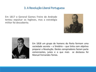 Em 1817 o General Gomes Freire de Andrade
tentou expulsar os Ingleses, mas a estratégia
militar foi descoberta.
Em 1818 um grupo de homens do Porto formam uma
sociedade secreta – o Sinédrio – que tinha com objetivo
preparar a Revolução. Destes conspiradores faziam parte
comerciantes, juízes e o que mais se destacou foi
Manuel Fernandes Tomás.
3. A Revolução Liberal Portuguesa
 