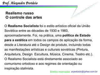 Realismo russo O controle das artes O  Realismo Socialista  foi o estilo artístico oficial da União Soviética entre as décadas de 1930 e 1960, aproximadamente. Foi, na prática, uma  política de Estado para a estética  em todos os campos de aplicação da forma, desde a Literatura até o Design de produto, incluindo todas as manifestações artísticas e culturais soviéticas (Pintura, Arquitetura, Design  Escultura, Música, Cinema, Teatro etc.). O Realismo Socialista está diretamente associado ao comunismo ortodoxo e aos regimes de orientação ou inspiração stalinista . 