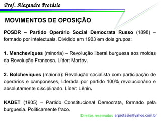 MOVIMENTOS DE OPOSIÇÃO POSDR – Partido Operário Social Democrata Russo  (1898) – formado por intelectuais. Dividido em 1903 em dois grupos: 1. Mencheviques  (minoria) – Revolução liberal burguesa aos moldes da Revolução Francesa. Líder: Martov. 2. Bolcheviques  (maioria): Revolução socialista com participação de operários e camponeses, liderada por partido 100% revolucionário e absolutamente disciplinado. Líder: Lênin . KADET  (1905) – Partido Constitucional Democrata, formado pela burguesia. Politicamente fraco. 