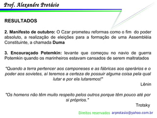 RESULTADOS 2.   Manifesto de outubro:  O Czar prometeu reformas como o fim  do poder absoluto, a realização de eleições para a formação de uma Assembléia Constituinte, a chamada  Duma 3. Encouraçado Potemkin:  levante que começou no navio de guerra Potemkin quando os marinheiros estavam cansados de serem maltratados "Quando a terra pertencer aos camponeses e as fábricas aos operários e o poder aos sovietes, aí teremos a certeza de possuir alguma coisa pela qual lutar e por ela lutaremos!" Lênin "Os homens não têm muito respeito pelos outros porque têm pouco até por si próprios."   Trotsky  