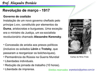 Revolução de março - 1917 Governo de coalizão   Instalação de um novo governo chefiado pelo príncipe Lvov, constituído por elementos da  Duma , aristocratas e burgueses. Uma exceção era o ministro da Justiça, um ex-socialista revolucionário chamado  Alexandre Kerensky . Concessão de anistia aos presos políticos (inclusive os exilados  Lênin  e  Trotsky , que passaram a reorganizar os bolcheviques). Permanência da Rússia na Guerra Mundial Liberdades individuais. Redução da jornada de trabalho (10 horas). Liberdade de imprensa. Cartaz do filme  Frida 