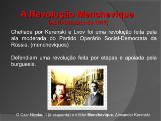 A Revolução MencheviqueA Revolução Menchevique
(Abril-Outubro de 1917)(Abril-Outubro de 1917)
Chefiada por Kerenski e Lvov foi uma revolução feita pela
ala moderada do Partido Operário Social-Democrata da
Rússia, (mencheviques)
Defendiam uma revolução feita por etapas e apoiada pela
burguesia.
O Czar Nicolau II (à esquerda) e o líder Menchevique, Alexander Kerenski
 