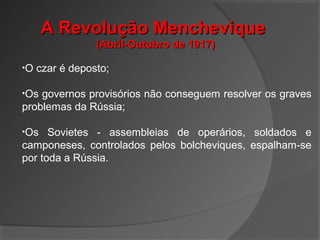 A Revolução MencheviqueA Revolução Menchevique
(Abril-Outubro de 1917)(Abril-Outubro de 1917)
•O czar é deposto;
•Os governos provisórios não conseguem resolver os graves
problemas da Rússia;
•Os Sovietes - assembleias de operários, soldados e
camponeses, controlados pelos bolcheviques, espalham-se
por toda a Rússia.
 