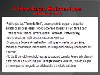 A Revolução BolcheviqueA Revolução Bolchevique
(Outubro de 1917)(Outubro de 1917)
Em Outubro de 1917 os bolcheviques, liderados por Lenin,
derrubam o governo provisório;
A Rússia assina o tratado de Brest-Litovsk com a Alemanha e a
retira-se da guerra;
De 1918 a 1921 – Período de Guerra Civil
Os setores mais moderados (Brancos) e os mais radicais
(Vermelhos) confrontam-se.
 