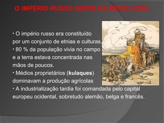O IMPÉRIO RUSSO ANTES DA REVOLUÇÃO
• O império russo era constituído
por um conjunto de etnias e culturas.
• 80 % da população vivia no campo
e a terra estava concentrada nas
mãos de poucos.
• Médios proprietários (kulaques)
dominavam a produção agrícolas
• A industrialização tardia foi comandada pelo capital
europeu ocidental, sobretudo alemão, belga e francês.
 