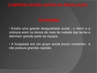 O IMPÉRIO RUSSO ANTES DA REVOLUÇÃO
ECONOMIA
• Existia uma grande desigualdade social ; o clero) e a
nobreza eram os donos de mais de metade das terras e
detinham grande parte da riqueza.
• A burguesia era um grupo social pouco numeroso e
não possuía grandes capitais.
 