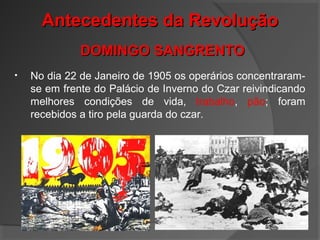 • No dia 22 de Janeiro de 1905 os operários concentraram-
se em frente do Palácio de Inverno do Czar reivindicando
melhores condições de vida, trabalho, pão; foram
recebidos a tiro pela guarda do czar.
Antecedentes da RevoluçãoAntecedentes da Revolução
DOMINGO SANGRENTODOMINGO SANGRENTO
 