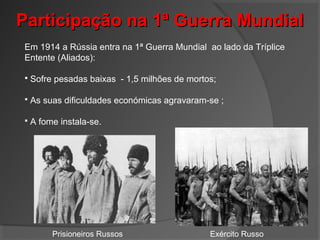 Participação na 1ª Guerra MundialParticipação na 1ª Guerra Mundial
Em 1914 a Rússia entra na 1ª Guerra Mundial ao lado da Tríplice
Entente (Aliados):
 Sofre pesadas baixas - 1,5 milhões de mortos;
 As suas dificuldades económicas agravaram-se ;
 A fome instala-se.
Prisioneiros Russos Exército Russo
 