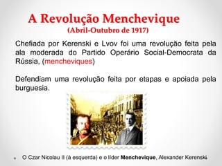 A Revolução Menchevique
(Abril-Outubro de 1917)
Chefiada por Kerenski e Lvov foi uma revolução feita pela
ala moderada do Partido Operário Social-Democrata da
Rússia, (mencheviques)
Defendiam uma revolução feita por etapas e apoiada pela
burguesia.
O Czar Nicolau II (à esquerda) e o líder Menchevique, Alexander Kerenski
 