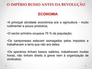 O IMPÉRIO RUSSO ANTES DA REVOLUÇÃO
ECONOMIA
•A principal atividade económica era a agricultura - muito
rudimentar e pouco produtiva;
•O sector primário ocupava 75 % da população;
•Os camponeses estavam esmagados pelos impostos e
trabalhavam a terra que não era deles;
•Os operários tinham baixos salários, trabalhavam muitas
horas, não tinham direito à greve nem à organização de
sindicatos;
 