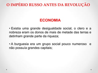 O IMPÉRIO RUSSO ANTES DA REVOLUÇÃO
ECONOMIA
• Existia uma grande desigualdade social, o clero e a
nobreza eram os donos de mais de metade das terras e
detinham grande parte da riqueza;
• A burguesia era um grupo social pouco numeroso e
não possuía grandes capitais;
 