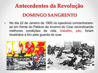 • No dia 22 de Janeiro de 1905 os operários concentraram-
se em frente do Palácio de Inverno do Czar reivindicando
melhores condições de vida, trabalho, pão, foram
recebidos a tiro pela guarda do czar.
Antecedentes da Revolução
DOMINGO SANGRENTO
 