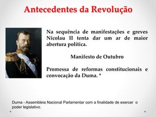 Na sequência de manifestações e greves
Nicolau II tenta dar um ar de maior
abertura política.
Manifesto de Outubro
Promessa de reformas constitucionais e
convocação da Duma. *
Antecedentes da Revolução
Duma - Assembleia Nacional Parlamentar com a finalidade de exercer o
poder legislativo.
 