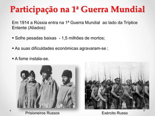 Participação na 1ª Guerra Mundial
Em 1914 a Rússia entra na 1ª Guerra Mundial ao lado da Tríplice
Entente (Aliados):
 Sofre pesadas baixas - 1,5 milhões de mortos;
 As suas dificuldades económicas agravaram-se ;
 A fome instala-se.
Prisioneiros Russos Exército Russo
 