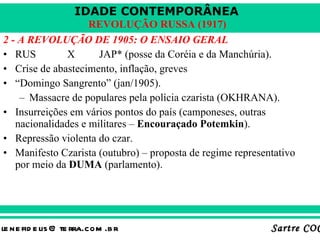 2 - A REVOLUÇÃO DE 1905: O ENSAIO GERAL RUS X JAP* (posse da Coréia e da Manchúria). Crise de abastecimento, inflação, greves “ Domingo Sangrento” (jan/1905). Massacre de populares pela polícia czarista (OKHRANA). Insurreições em vários pontos do país (camponeses, outras nacionalidades e militares –  Encouraçado Potemkin ). Repressão violenta do czar. Manifesto Czarista (outubro) – proposta de regime representativo por meio da  DUMA  (parlamento). 