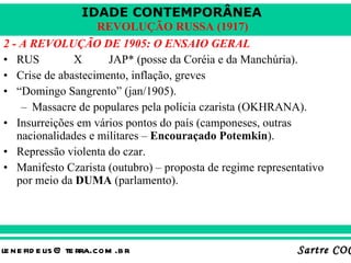 2 - A REVOLUÇÃO DE 1905: O ENSAIO GERAL RUS X JAP* (posse da Coréia e da Manchúria). Crise de abastecimento, inflação, greves “ Domingo Sangrento” (jan/1905). Massacre de populares pela polícia czarista (OKHRANA). Insurreições em vários pontos do país (camponeses, outras nacionalidades e militares –  Encouraçado Potemkin ). Repressão violenta do czar. Manifesto Czarista (outubro) – proposta de regime representativo por meio da  DUMA  (parlamento). 