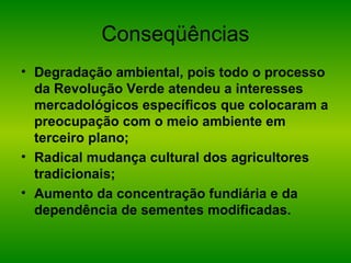 Conseqüências
• Degradação ambiental, pois todo o processo
da Revolução Verde atendeu a interesses
mercadológicos específicos que colocaram a
preocupação com o meio ambiente em
terceiro plano;
• Radical mudança cultural dos agricultores
tradicionais;
• Aumento da concentração fundiária e da
dependência de sementes modificadas.
 