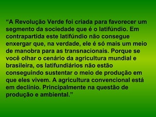 “A Revolução Verde foi criada para favorecer um
segmento da sociedade que é o latifúndio. Em
contrapartida este latifúndio não consegue
enxergar que, na verdade, ele é só mais um meio
de manobra para as transnacionais. Porque se
você olhar o cenário da agricultura mundial e
brasileira, os latifundiários não estão
conseguindo sustentar o meio de produção em
que eles vivem. A agricultura convencional está
em declínio. Principalmente na questão de
produção e ambiental.”
 