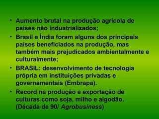 • Aumento brutal na produção agrícola de
países não industrializados;
• Brasil e Índia foram alguns dos principais
países beneficiados na produção, mas
também mais prejudicados ambientalmente e
culturalmente;
• BRASIL: desenvolvimento de tecnologia
própria em instituições privadas e
governamentais (Embrapa).
• Record na produção e exportação de
culturas como soja, milho e algodão.
(Década de 90/ Agrobusiness)
 