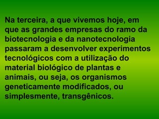 Na terceira, a que vivemos hoje, em
que as grandes empresas do ramo da
biotecnologia e da nanotecnologia
passaram a desenvolver experimentos
tecnológicos com a utilização do
material biológico de plantas e
animais, ou seja, os organismos
geneticamente modificados, ou
simplesmente, transgênicos.
 
