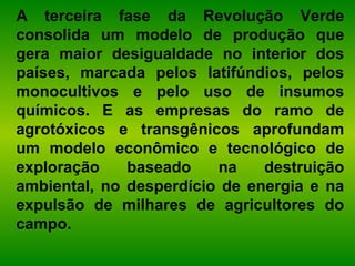 A terceira fase da Revolução Verde
consolida um modelo de produção que
gera maior desigualdade no interior dos
países, marcada pelos latifúndios, pelos
monocultivos e pelo uso de insumos
químicos. E as empresas do ramo de
agrotóxicos e transgênicos aprofundam
um modelo econômico e tecnológico de
exploração baseado na destruição
ambiental, no desperdício de energia e na
expulsão de milhares de agricultores do
campo.
 