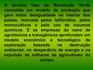 A terceira fase da Revolução Verde
consolida um modelo de produção que
gera maior desigualdade no interior dos
países, marcada pelos latifúndios, pelos
monocultivos e pelo uso de insumos
químicos. E as empresas do ramo de
agrotóxicos e transgênicos aprofundam um
modelo econômico e tecnológico de
exploração baseado na destruição
ambiental, no desperdício de energia e na
expulsão de milhares de agricultores do
campo.
 