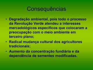 Consequências
• Degradação ambiental, pois todo o processo
da Revolução Verde atendeu a interesses
mercadológicos específicos que colocaram a
preocupação com o meio ambiente em
terceiro plano;
• Radical mudança cultural dos agricultores
tradicionais;
• Aumento da concentração fundiária e da
dependência de sementes modificadas.
 