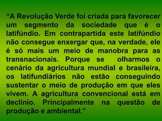 “A Revolução Verde foi criada para favorecer
um segmento da sociedade que é o
latifúndio. Em contrapartida este latifúndio
não consegue enxergar que, na verdade, ele
é só mais um meio de manobra para as
transnacionais. Porque se olharmos o
cenário da agricultura mundial e brasileira,
os latifundiários não estão conseguindo
sustentar o meio de produção em que eles
vivem. A agricultura convencional está em
declínio. Principalmente na questão de
produção e ambiental.”
 