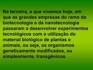 Na terceira, a que vivemos hoje, em
que as grandes empresas do ramo da
biotecnologia e da nanotecnologia
passaram a desenvolver experimentos
tecnológicos com a utilização do
material biológico de plantas e
animais, ou seja, os organismos
geneticamente modificados, ou
simplesmente, transgênicos.
 