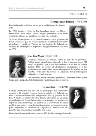 9

Diario de la Revolución, domingo 7 de mayo de 1848

sociedad
George Jaques Danton (1759-1794)
Estudió Derecho en Reims, fué abogado en el Consejo del Rey en
1787.
En 1790, fundó el Club de los Cordeliers junto con Marat y
Desmoulins entre otros, siendo elegido presidente. Con ideas
semejantes a las de los jacobinos, pero aún más radicales.
Se opuso a Robespierre, al no estar de acuerdo con el gobierno del
terror y buscar la paz de Francia, mediante el entendimiento entre
girondinos y jacobinos. Víctima de las intrigas de Robespierre,
acusado de “enemigo de la República” fue guillotinado el 5 de abril
de 1794.

Jean Paul Marat (1743-1793)
Científico, periodista y político, formó el club de los jacobinos.
Publicó notas periodísticas atacando a los poderosos, como “El
amigo del pueblo” por lo que fue condenado a un mes en prisión
durante 1789. Se opuso al absolutismo monárquico y a los
revolucionarios moderados, siendo el propulsor de muchas de sus
muertes. Formó parte del club de los Cordeliers, debiendo refugiarse
en Londres periódicamente.
Fue asesinado por la aristócrata girondina, Charlotte Corday, quien
lo apuñaló en el pecho. Ella fue juzgada y guillotinada por su muerte.

Desmoulins (1760-1794)
Camille Desmoulins fue uno de los personajes más destacados
durante la Revolución Francesa hasta su enfado con Robespierre,
viejo compañero de estudios, testigo de su boda y padrino de su
hijo. A finales de marzo de 1794, durante el periodo de violencia
conocido como el Terror, Desmuolins era arrestado y encarcelado en
la prisión del Luxemburgo. Un decreto de la Convención Nacional
prohibía que tanto él como los demás acusados tuvieran defensa, y,
para asegurarse el veredicto de culpabilidad, tampoco se les
permitió presentar testigos favorables a su causa.
Días más tarde era condenado a muerte. El 5 de abril moría guillotinado.

 