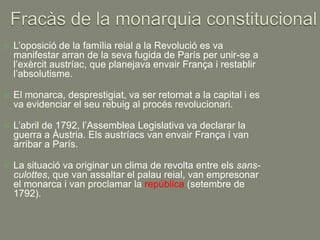    L’oposició de la família reial a la Revolució es va
    manifestar arran de la seva fugida de París per unir-se a
    l’exèrcit austríac, que planejava envair França i restablir
    l’absolutisme.

   El monarca, desprestigiat, va ser retornat a la capital i es
    va evidenciar el seu rebuig al procés revolucionari.

   L’abril de 1792, l’Assemblea Legislativa va declarar la
    guerra a Àustria. Els austríacs van envair França i van
    arribar a París.

   La situació va originar un clima de revolta entre els sans-
    culottes, que van assaltar el palau reial, van empresonar
    el monarca i van proclamar la república (setembre de
    1792).
 