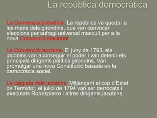    La Convenció girondina. La república va quedar a
    les mans dels girondins, que van convocar
    eleccions per sufragi universal masculí per a la
    nova Convenció Nacional.

   La Convenció jacobina. El juny de 1793, els
    jacobins van aconseguir el poder i van detenir els
    principals dirigents polítics girondins. Van
    promulgar una nova Constitució basada en la
    democràcia social.

   La caiguda dels jacobins. Mitjançant el cop d’Estat
    de Termidor, el juliol de 1794 van ser derrocats i
    executats Robespierre i altres dirigents jacobins.
 