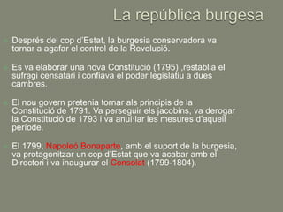    Després del cop d’Estat, la burgesia conservadora va
    tornar a agafar el control de la Revolució.

   Es va elaborar una nova Constitució (1795) ,restablia el
    sufragi censatari i confiava el poder legislatiu a dues
    cambres.

   El nou govern pretenia tornar als principis de la
    Constitució de 1791. Va perseguir els jacobins, va derogar
    la Constitució de 1793 i va anul·lar les mesures d’aquell
    període.

   El 1799, Napoleó Bonaparte, amb el suport de la burgesia,
    va protagonitzar un cop d’Estat que va acabar amb el
    Directori i va inaugurar el Consolat (1799-1804).
 