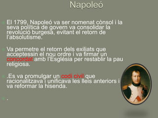    El 1799, Napoleó va ser nomenat cònsol i la
    seva política de govern va consolidar la
    revolució burgesa, evitant el retorn de
    l’absolutisme.

   Va permetre el retorn dels exiliats que
    acceptessin el nou ordre i va firmar un
    concordat amb l’Església per restablir la pau
    religiosa.

   .Es va promulgar un codi civil que
    racionalitzava i unificava les lleis anteriors i es
    va reformar la hisenda.

   .
 