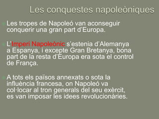  Les
    tropes de Napoleó van aconseguir
 conquerir una gran part d’Europa.

 L’ImperiNapoleònic s’estenia d’Alemanya
 a Espanya, i excepte Gran Bretanya, bona
 part de la resta d’Europa era sota el control
 de França.

A tots els països annexats o sota la
 influència francesa, on Napoleó va
 col·locar al tron generals del seu exèrcit,
 es van imposar les idees revolucionàries.
 