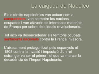    Els exèrcits napoleònics van actuar com a
    conqueridors, van sotmetre les nacions
    ocupades i van afavorir els interessos materials
    de França per sobre dels ideals revolucionaris.

   Tot això va desencadenar als territoris ocupats
    sentiments nacionals contra la França invasora.

   L’aixecament protagonitzat pels espanyols el
    1808 contra la invasió i imposició d’un rei
    estranger va ser el primer i el que va marcar la
    decadència de l’Imperi Napoleònic.
 