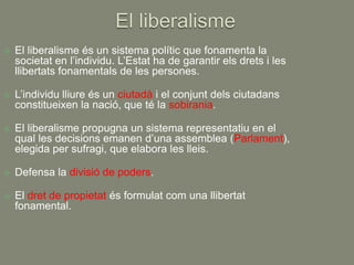    El liberalisme és un sistema polític que fonamenta la
    societat en l’individu. L’Estat ha de garantir els drets i les
    llibertats fonamentals de les persones.

   L’individu lliure és un ciutadà i el conjunt dels ciutadans
    constitueixen la nació, que té la sobirania.

   El liberalisme propugna un sistema representatiu en el
    qual les decisions emanen d’una assemblea (Parlament),
    elegida per sufragi, que elabora les lleis.

   Defensa la divisió de poders.

   El dret de propietat és formulat com una llibertat
    fonamental.
 