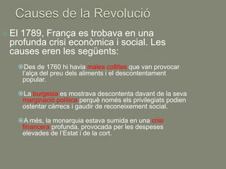  El
   1789, França es trobava en una
 profunda crisi econòmica i social. Les
 causes eren les següents:
       Des de 1760 hi havia males collites que van provocar
        l’alça del preu dels aliments i el descontentament
        popular.

       La burgesia es mostrava descontenta davant de la seva
        marginació política perquè només els privilegiats podien
        ostentar càrrecs i gaudir de reconeixement social.

       A més, la monarquia estava sumida en una crisi
        financera profunda, provocada per les despeses
        elevades de l’Estat i de la cort.
 