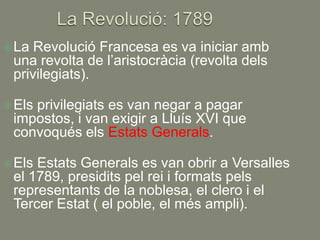  La Revolució Francesa es va iniciar amb
 una revolta de l’aristocràcia (revolta dels
 privilegiats).

 Els
    privilegiats es van negar a pagar
 impostos, i van exigir a Lluís XVI que
 convoqués els Estats Generals.

 ElsEstats Generals es van obrir a Versalles
 el 1789, presidits pel rei i formats pels
 representants de la noblesa, el clero i el
 Tercer Estat ( el poble, el més ampli).
 