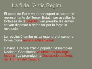    El poble de París va donar suport al carrer als
    representants del Tercer Estat i van assaltar la
    fortalesa de la Bastilla, van prendre les armes i
    es van disposar a defensar per la força la
    revolució.

   La revolució també es va estendre al camp, en
    forma d’una revolta antisenyorial.

   Davant la radicalització popular, l’Assemblea
    Nacional Constituent va abolir els privilegis
    feudals i va promulgar la Declaració de Drets
    de l’Home i del Ciutadà.
 