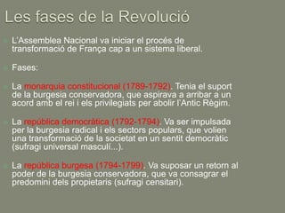    L’Assemblea Nacional va iniciar el procés de
    transformació de França cap a un sistema liberal.

   Fases:

   La monarquia constitucional (1789-1792). Tenia el suport
    de la burgesia conservadora, que aspirava a arribar a un
    acord amb el rei i els privilegiats per abolir l’Antic Règim.

   La república democràtica (1792-1794). Va ser impulsada
    per la burgesia radical i els sectors populars, que volien
    una transformació de la societat en un sentit democràtic
    (sufragi universal masculí...).

   La república burgesa (1794-1799). Va suposar un retorn al
    poder de la burgesia conservadora, que va consagrar el
    predomini dels propietaris (sufragi censitari).
 