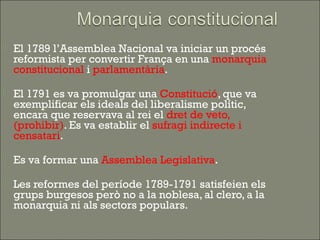    El 1789 l’Assemblea Nacional va iniciar un procés
    reformista per convertir França en una monarquia
    constitucional i parlamentària.

   El 1791 es va promulgar una Constitució, que va
    exemplificar els ideals del liberalisme polític,
    encara que reservava al rei el dret de veto,
    (prohibir). Es va establir el sufragi indirecte i
    censatari.

   Es va formar una Assemblea Legislativa.

   Les reformes del període 1789-1791 satisfeien els
    grups burgesos però no a la noblesa, al clero, a la
    monarquia ni als sectors populars.
 