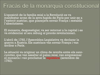   L’oposició de la família reial a la Revolució es va
    manifestar arran de la seva fugida de París per unir-se a
    l’exèrcit austríac, que planejava envair França i restablir
    l’absolutisme.

   El monarca, desprestigiat, va ser retornat a la capital i es
    va evidenciar el seu rebuig al procés revolucionari.

   L’abril de 1792, l’Assemblea Legislativa va declarar la
    guerra a Àustria. Els austríacs van envair França i van
    arribar a París.

   La situació va originar un clima de revolta entre els sans-
    culottes, que van assaltar el palau reial, van empresonar
    el monarca i van proclamar la república (setembre de
    1792).
 