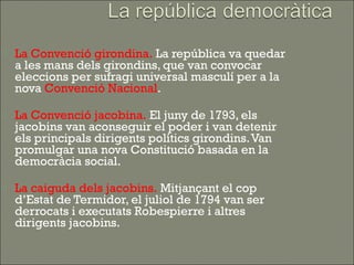   La Convenció girondina. La república va quedar
    a les mans dels girondins, que van convocar
    eleccions per sufragi universal masculí per a la
    nova Convenció Nacional.

   La Convenció jacobina. El juny de 1793, els
    jacobins van aconseguir el poder i van detenir
    els principals dirigents polítics girondins. Van
    promulgar una nova Constitució basada en la
    democràcia social.

   La caiguda dels jacobins. Mitjançant el cop
    d’Estat de Termidor, el juliol de 1794 van ser
    derrocats i executats Robespierre i altres
    dirigents jacobins.
 