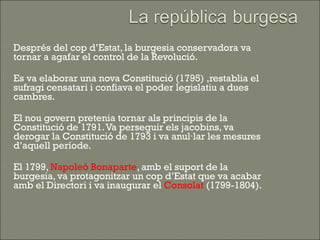    Després del cop d’Estat, la burgesia conservadora va
    tornar a agafar el control de la Revolució.

   Es va elaborar una nova Constitució (1795) ,restablia el
    sufragi censatari i confiava el poder legislatiu a dues
    cambres.

   El nou govern pretenia tornar als principis de la
    Constitució de 1791. Va perseguir els jacobins, va
    derogar la Constitució de 1793 i va anul·lar les mesures
    d’aquell període.

   El 1799, Napoleó Bonaparte, amb el suport de la
    burgesia, va protagonitzar un cop d’Estat que va acabar
    amb el Directori i va inaugurar el Consolat (1799-1804).
 