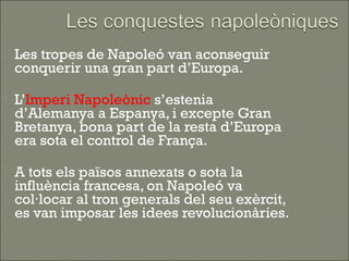    Les tropes de Napoleó van aconseguir
    conquerir una gran part d’Europa.

   L’Imperi Napoleònic s’estenia
    d’Alemanya a Espanya, i excepte Gran
    Bretanya, bona part de la resta d’Europa
    era sota el control de França.

   A tots els països annexats o sota la
    influència francesa, on Napoleó va
    col·locar al tron generals del seu exèrcit,
    es van imposar les idees revolucionàries.
 