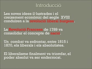    Les noves idees il·lustrades i el
    creixement econòmic del segle XVIII
    conduïren a la revolució liberal burgesa.

   La Revolució Francesa de 1789 va
    consolidar el concepte de nació.

   Un combat va enfrontar, entre 1815 i
    1870, els liberals i els absolutistes.

   El liberalisme finalment va triomfar, el
    poder absolut va ser enderrocat.
 